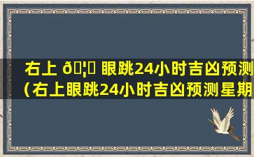 右上 🦄 眼跳24小时吉凶预测（右上眼跳24小时吉凶预测星期）